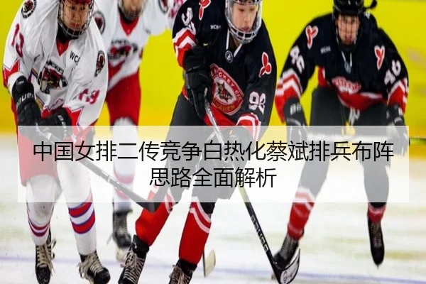 中国女排二传竞争白热化蔡斌排兵布阵思路全面解析